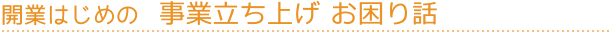 開業はじめの事業立ち上げお困り話